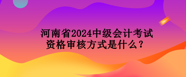 河南省2024中級會計考試資格審核方式是什么？