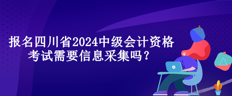 報名四川省2024中級會計資格考試需要信息采集嗎？