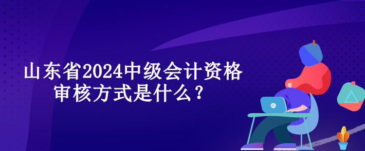 山東省2024中級會計資格審核方式是什么？