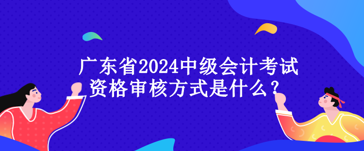 廣東省2024中級會計(jì)考試資格審核方式是什么？