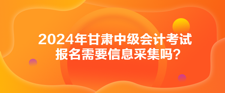 2024年甘肅中級會計(jì)考試報(bào)名需要信息采集嗎？