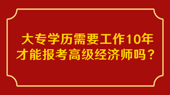 大專學(xué)歷需要工作10年才能報考高級經(jīng)濟(jì)師嗎？