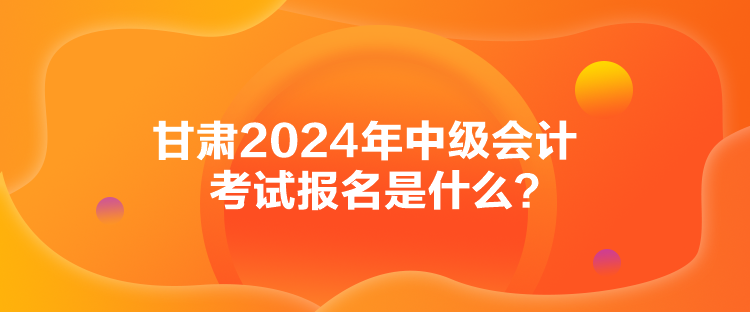 甘肅2024年中級會計(jì)考試報(bào)名是什么？