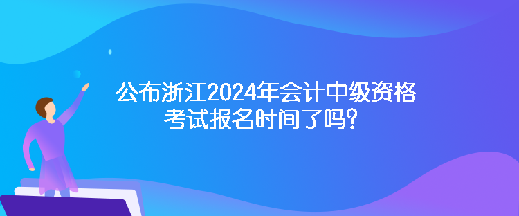 公布浙江2024年會計中級資格考試報名時間了嗎？