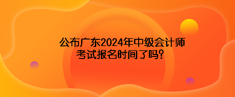 公布廣東2024年中級(jí)會(huì)計(jì)師考試報(bào)名時(shí)間了嗎？