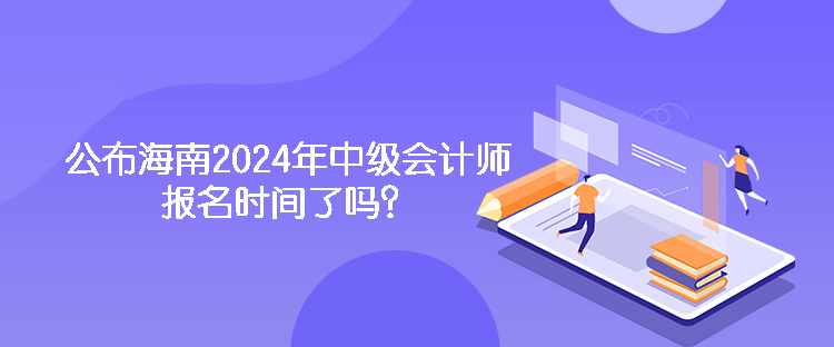 公布海南2024年中級會計師報名時間了嗎？