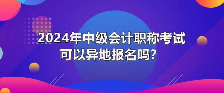 2024年中級(jí)會(huì)計(jì)職稱考試可以異地報(bào)名嗎？