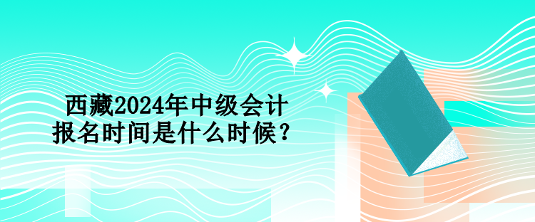 西藏2024年中級會計報名時間是什么時候？