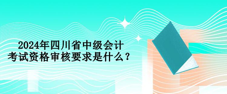 2024年四川省中級會計(jì)考試資格審核要求是什么？