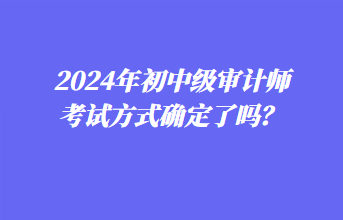 2024年初中級(jí)審計(jì)師考試方式確定了嗎？