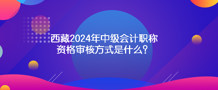 西藏2024年中級會計職稱資格審核方式是什么？