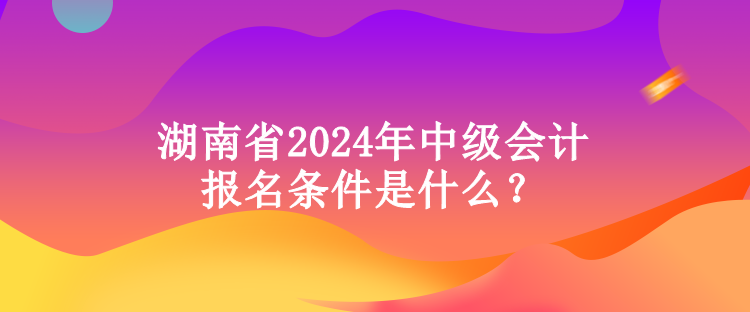 湖南省2024年中級會計報名條件是什么？