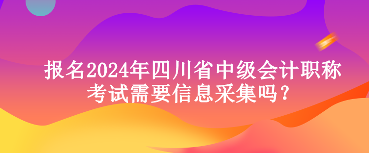 報名2024年四川省中級會計職稱考試需要信息采集嗎？