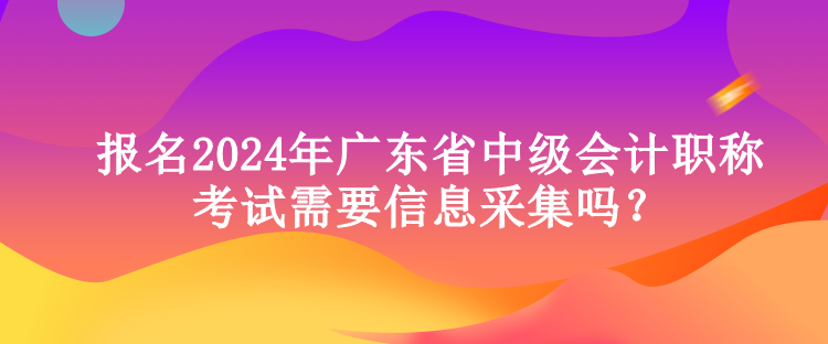 報(bào)名2024年廣東省中級(jí)會(huì)計(jì)職稱(chēng)考試需要信息采集嗎？