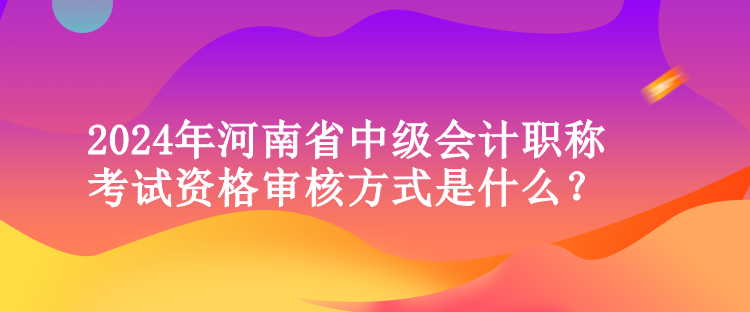 2024年河南省中級會計職稱考試資格審核方式是什么？