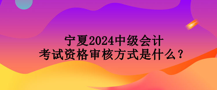 寧夏2024中級會計考試資格審核方式是什么？