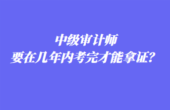 中級審計師要在幾年內(nèi)考完才能拿證？