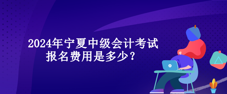 2024年寧夏中級會計考試報名費用是多少？