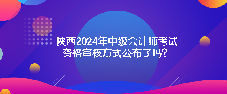 陜西2024年中級會計師考試資格審核方式公布了嗎？