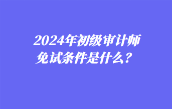 2024年初級審計師免試條件是什么？