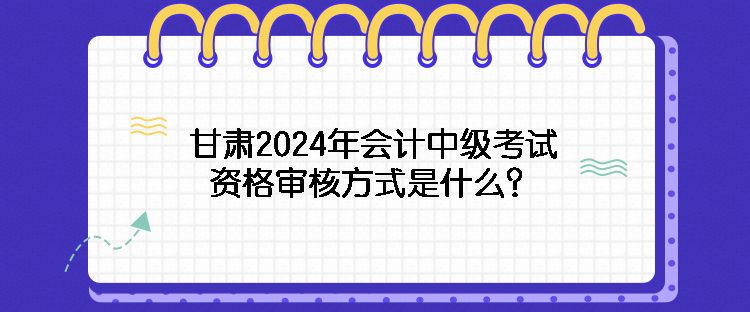 甘肅2024年會計中級考試資格審核方式是什么？