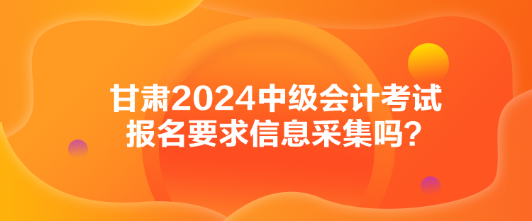 甘肅2024中級會計考試報名要求信息采集嗎？