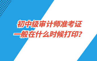 初中級審計師準(zhǔn)考證一般在什么時候打印？