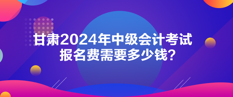 甘肅2024年中級會計考試報名費需要多少錢？