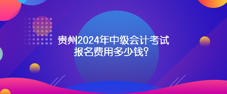 貴州2024年中級會計考試報名費用多少錢？