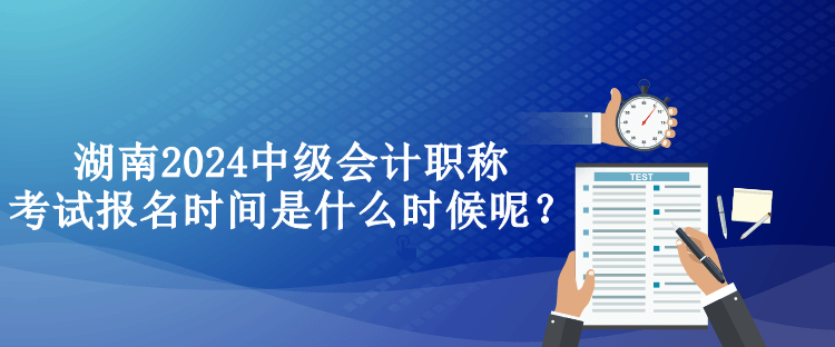 湖南2024中級會計職稱考試報名時間是什么時候呢？