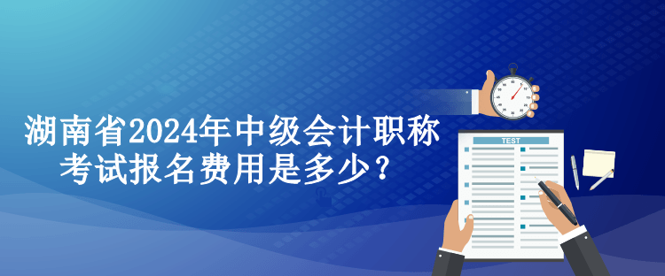 湖南省2024年中級會計職稱考試報名費用是多少？