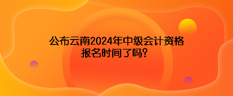 公布云南2024年中級會計資格報名時間了嗎？