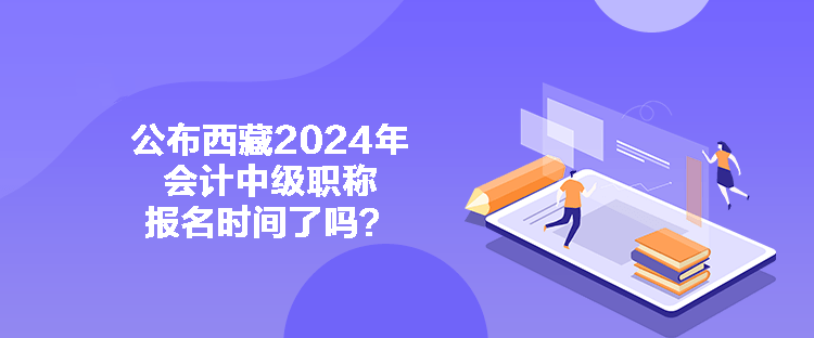 公布西藏2024年會(huì)計(jì)中級(jí)職稱報(bào)名時(shí)間了嗎？