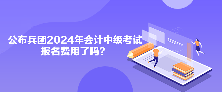 公布兵團(tuán)2024年會計中級考試報名費用了嗎？