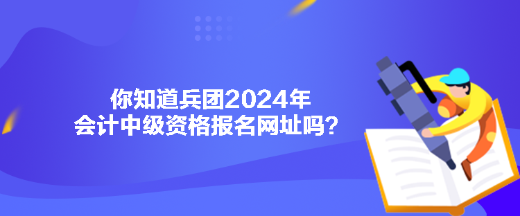 你知道兵團(tuán)2024年會(huì)計(jì)中級(jí)資格報(bào)名網(wǎng)址嗎？