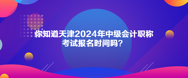 你知道天津2024年中級(jí)會(huì)計(jì)職稱考試報(bào)名時(shí)間嗎？