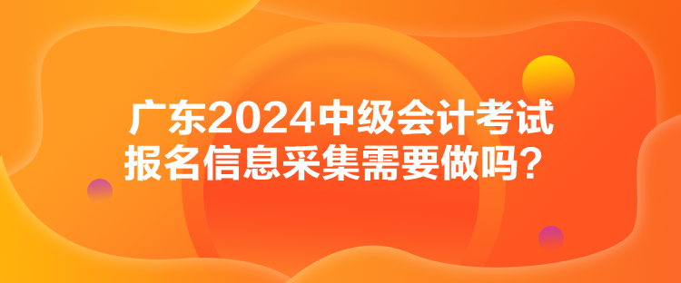 廣東2024中級(jí)會(huì)計(jì)考試報(bào)名信息采集需要做嗎？