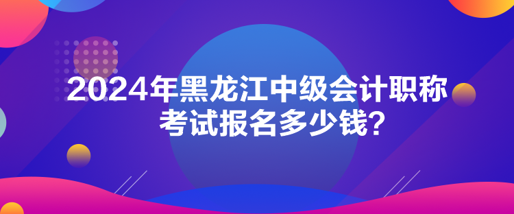 2024年黑龍江中級會計職稱考試報名多少錢？