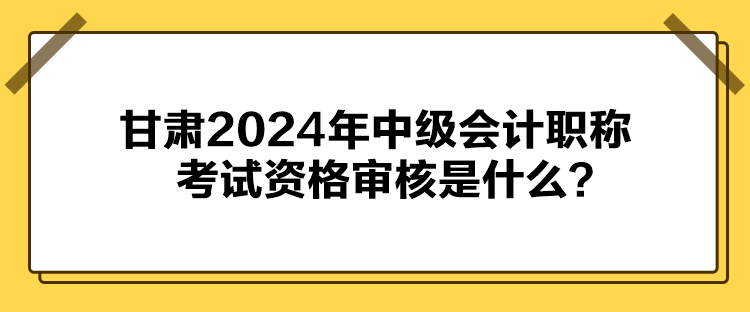 甘肅2024年中級會計職稱考試資格審核是什么？