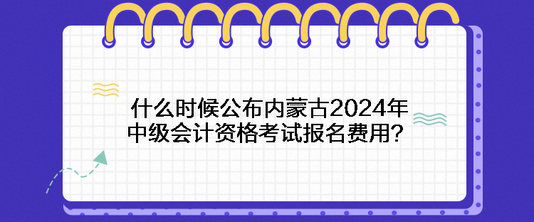 什么時候公布內(nèi)蒙古2024年中級會計資格考試報名費用？