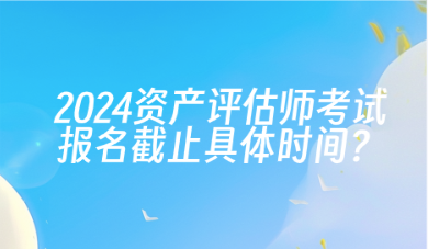 2024年資產(chǎn)評(píng)估師考試報(bào)名截止具體時(shí)間？