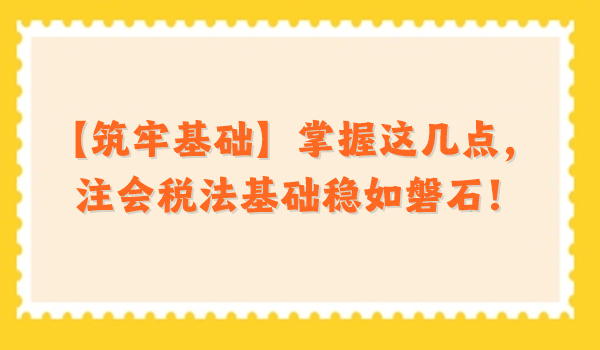 【筑牢基礎(chǔ)】掌握這幾點，注會稅法基礎(chǔ)穩(wěn)如磐石！