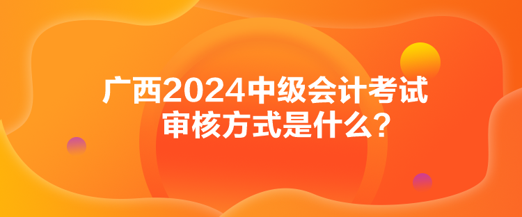 廣西2024中級會計考試審核方式是什么？