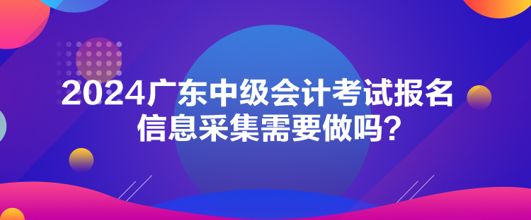 2024廣東中級會計考試報名信息采集需要做嗎？