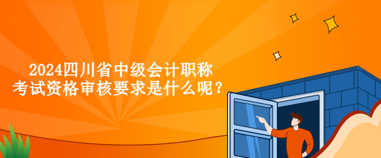 2024四川省中級會計職稱考試資格審核要求是什么呢？