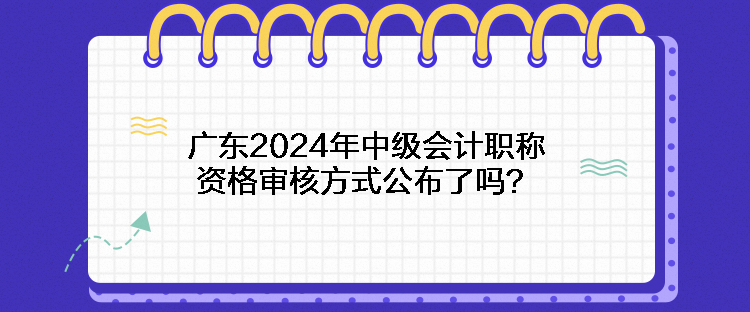 廣東2024年中級會計職稱資格審核方式公布了嗎？