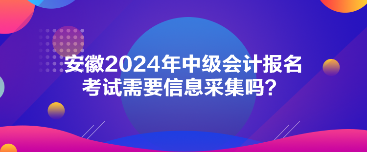 安徽2024年中級會計報名考試需要信息采集嗎？