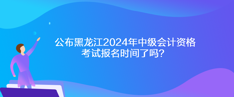 公布黑龍江2024年中級會計(jì)資格考試報名時間了嗎？