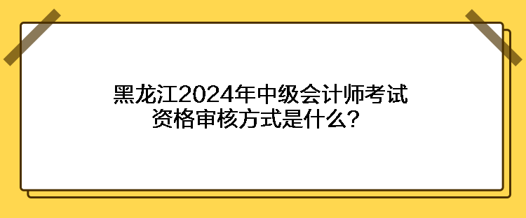 黑龍江2024年中級(jí)會(huì)計(jì)師考試資格審核方式是什么？