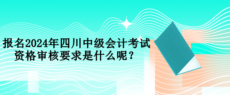 報(bào)名2024年四川中級(jí)會(huì)計(jì)考試資格審核要求是什么呢？